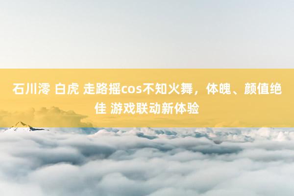 石川澪 白虎 走路摇cos不知火舞，体魄、颜值绝佳 游戏联动新体验