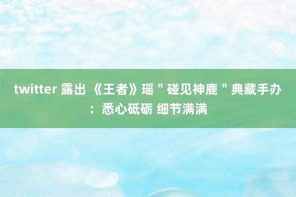 twitter 露出 《王者》瑶＂碰见神鹿＂典藏手办：悉心砥砺 细节满满