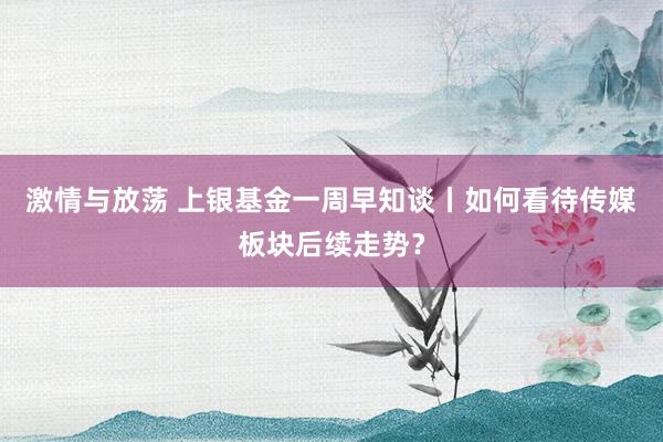 激情与放荡 上银基金一周早知谈丨如何看待传媒板块后续走势？