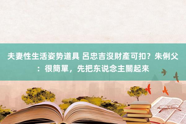 夫妻性生活姿势道具 呂忠吉沒財產可扣？朱俐父：很簡單，先把东说念主關起來