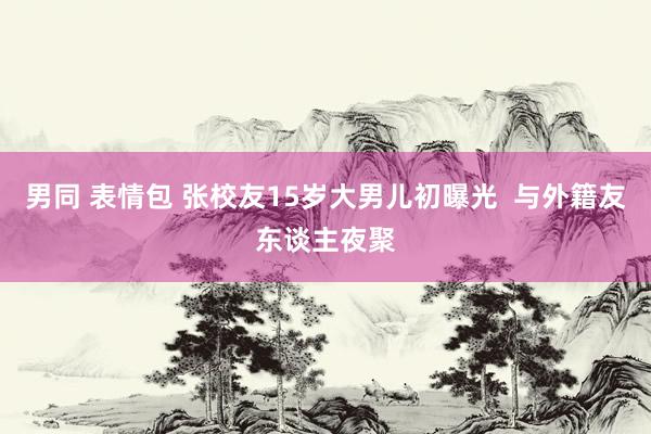 男同 表情包 张校友15岁大男儿初曝光  与外籍友东谈主夜聚