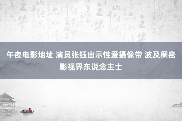 午夜电影地址 演员张钰出示性爱摄像带 波及稠密影视界东说念主士