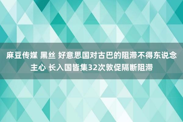 麻豆传媒 黑丝 好意思国对古巴的阻滞不得东说念主心 长入国皆集32次敦促隔断阻滞