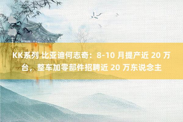 KK系列 比亚迪何志奇：8-10 月提产近 20 万台，整车加零部件招聘近 20 万东说念主