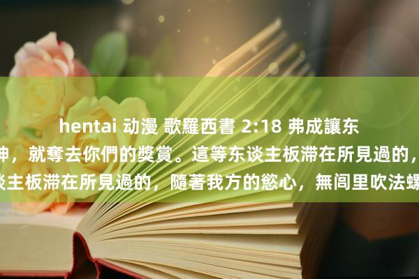 hentai 动漫 歌羅西書 2:18 弗成讓东谈主因著挑升謙虛和敬拜天神，就奪去你們的獎賞。這等东谈主板滞在所見過的，隨著我方的慾心，無闾里吹法螺舒心，