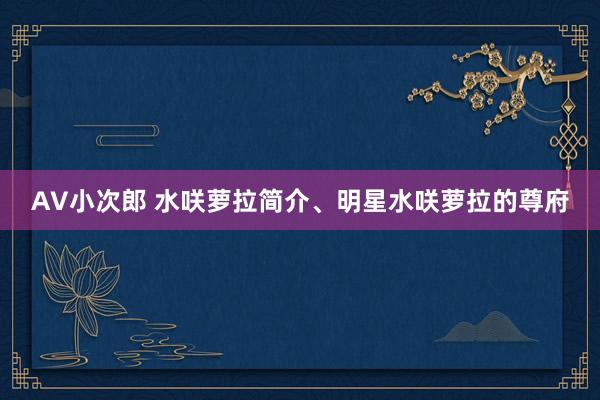 AV小次郎 水咲萝拉简介、明星水咲萝拉的尊府