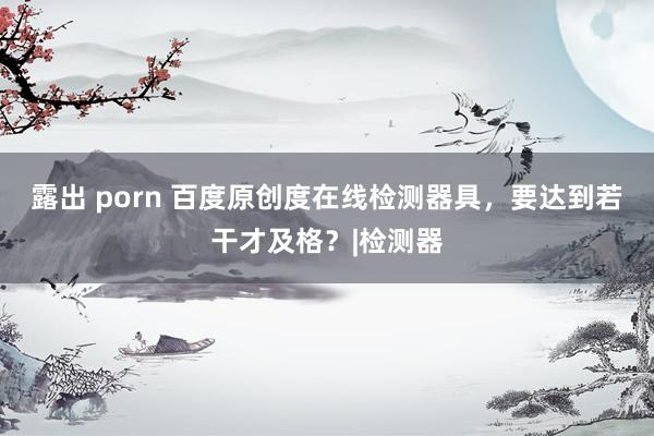 露出 porn 百度原创度在线检测器具，要达到若干才及格？|检测器