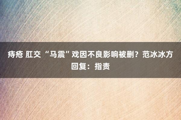 痔疮 肛交 “马震”戏因不良影响被删？范冰冰方回复：指责