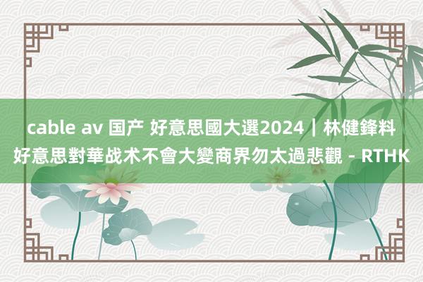 cable av 国产 好意思國大選2024｜林健鋒料好意思對華战术不會大變　商界勿太過悲觀 - RTHK