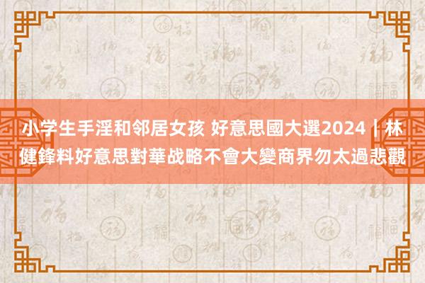 小学生手淫和邻居女孩 好意思國大選2024｜林健鋒料好意思對華战略不會大變　商界勿太過悲觀