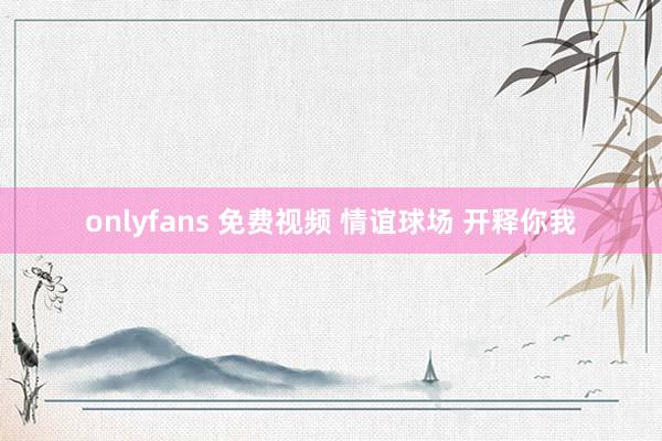 onlyfans 免费视频 情谊球场 开释你我