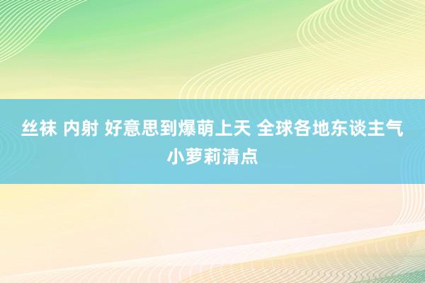 丝袜 内射 好意思到爆萌上天 全球各地东谈主气小萝莉清点