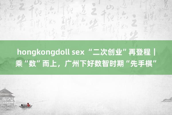 hongkongdoll sex “二次创业”再登程｜乘“数”而上，广州下好数智时期“先手棋”