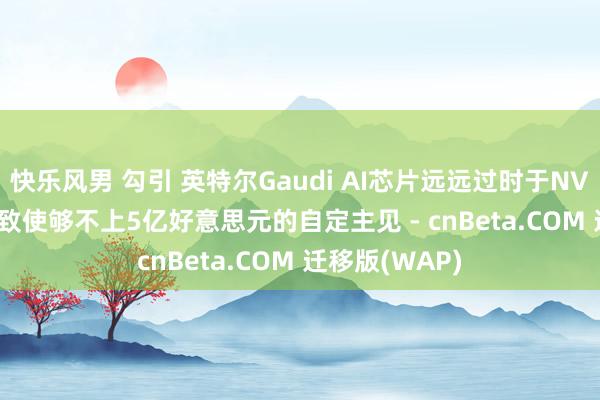 快乐风男 勾引 英特尔Gaudi AI芯片远远过时于NVIDIA和AMD 致使够不上5亿好意思元的自定主见 - cnBeta.COM 迁移版(WAP)