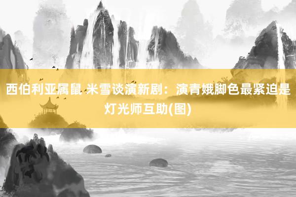 西伯利亚属鼠 米雪谈演新剧：演青娥脚色最紧迫是灯光师互助(图)