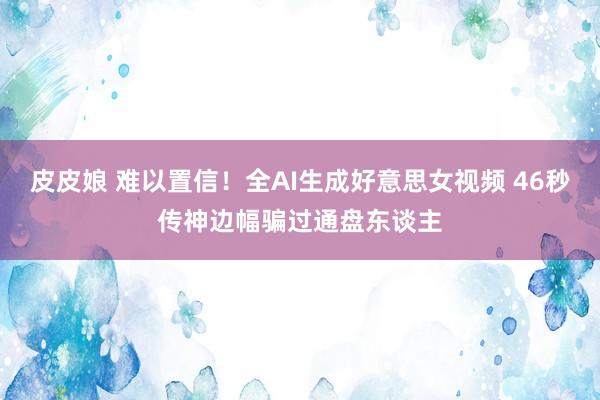 皮皮娘 难以置信！全AI生成好意思女视频 46秒传神边幅骗过通盘东谈主