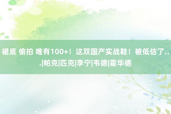 裙底 偷拍 唯有100+！这双国产实战鞋！被低估了...|帕克|匹克|李宁|韦德|霍华德