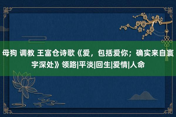 母狗 调教 王富仓诗歌《爱，包括爱你；确实来自寰宇深处》领路|平淡|回生|爱情|人命