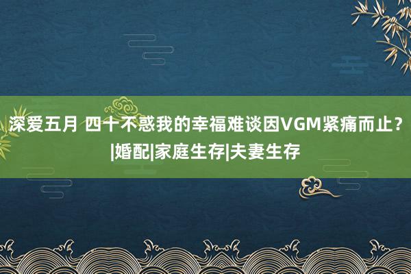 深爱五月 四十不惑我的幸福难谈因VGM紧痛而止？|婚配|家庭生存|夫妻生存