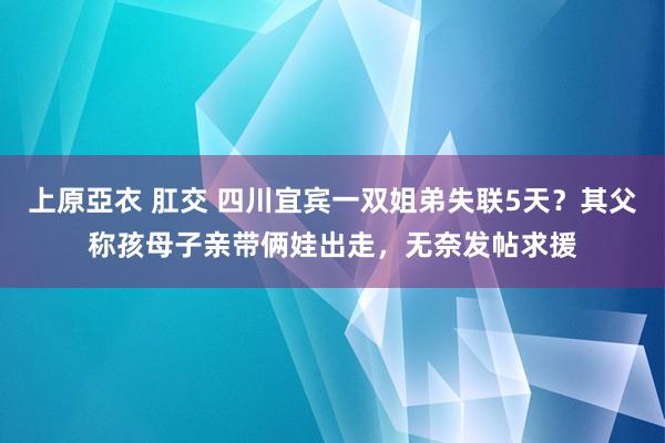 上原亞衣 肛交 四川宜宾一双姐弟失联5天？其父称孩母子亲带俩娃出走，无奈发帖求援