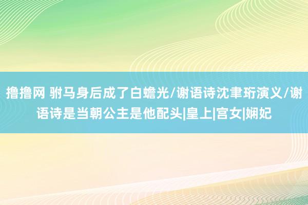 撸撸网 驸马身后成了白蟾光/谢语诗沈聿珩演义/谢语诗是当朝公主是他配头|皇上|宫女|娴妃