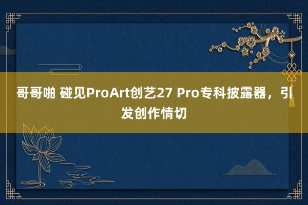 哥哥啪 碰见ProArt创艺27 Pro专科披露器，引发创作情切