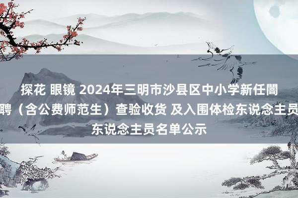 探花 眼镜 2024年三明市沙县区中小学新任闇练公开招聘（含公费师范生）查验收货 及入围体检东说念主员名单公示