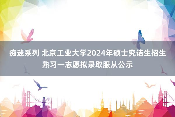 痴迷系列 北京工业大学2024年硕士究诘生招生熟习一志愿拟录取服从公示