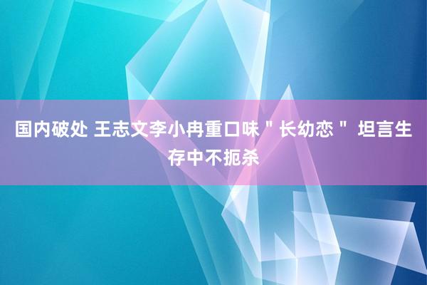 国内破处 王志文李小冉重口味＂长幼恋＂ 坦言生存中不扼杀